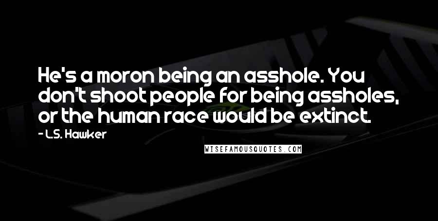 L.S. Hawker Quotes: He's a moron being an asshole. You don't shoot people for being assholes, or the human race would be extinct.