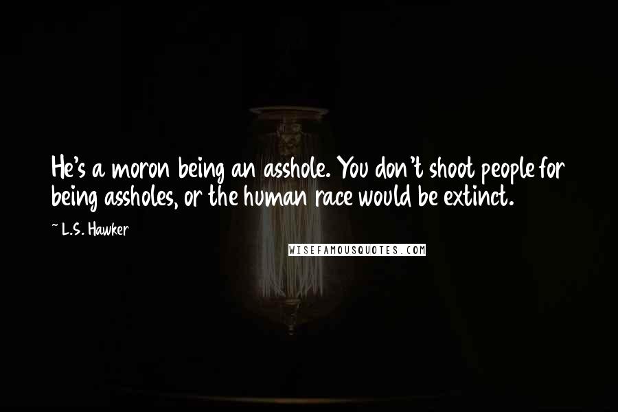 L.S. Hawker Quotes: He's a moron being an asshole. You don't shoot people for being assholes, or the human race would be extinct.