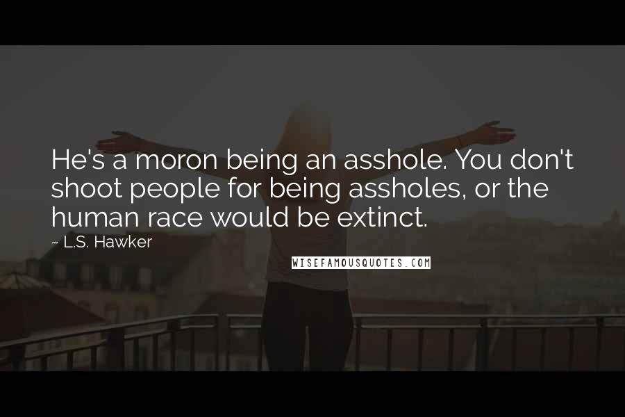 L.S. Hawker Quotes: He's a moron being an asshole. You don't shoot people for being assholes, or the human race would be extinct.