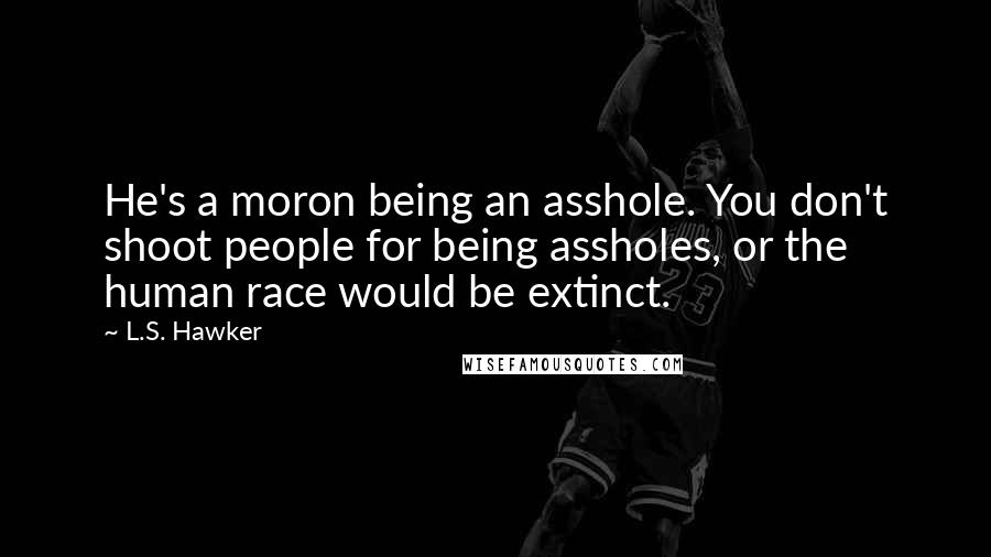 L.S. Hawker Quotes: He's a moron being an asshole. You don't shoot people for being assholes, or the human race would be extinct.