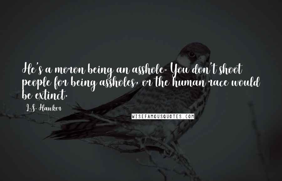 L.S. Hawker Quotes: He's a moron being an asshole. You don't shoot people for being assholes, or the human race would be extinct.