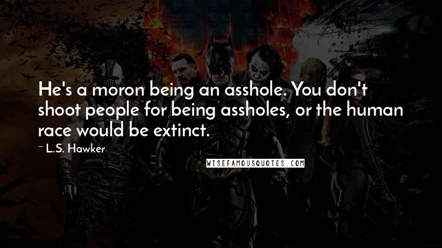 L.S. Hawker Quotes: He's a moron being an asshole. You don't shoot people for being assholes, or the human race would be extinct.