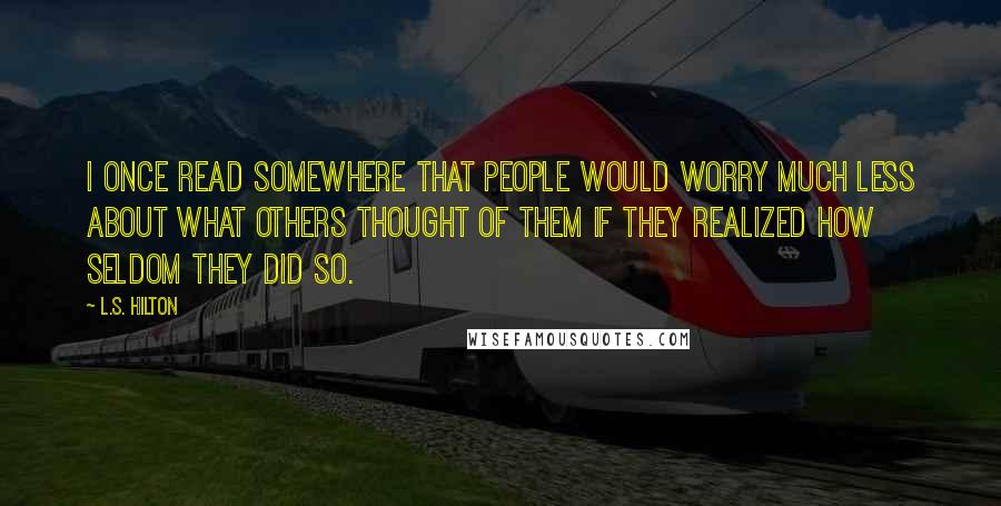 L.S. Hilton Quotes: I once read somewhere that people would worry much less about what others thought of them if they realized how seldom they did so.