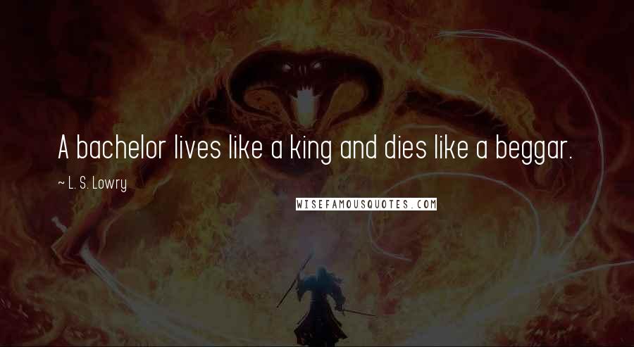 L. S. Lowry Quotes: A bachelor lives like a king and dies like a beggar.