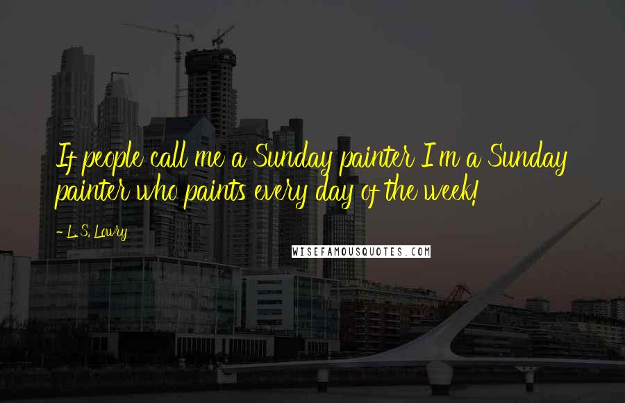 L. S. Lowry Quotes: If people call me a Sunday painter I'm a Sunday painter who paints every day of the week!