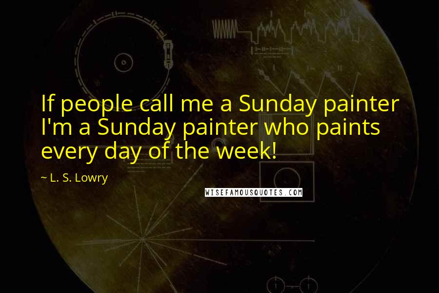 L. S. Lowry Quotes: If people call me a Sunday painter I'm a Sunday painter who paints every day of the week!