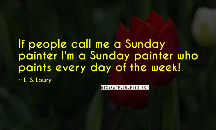 L. S. Lowry Quotes: If people call me a Sunday painter I'm a Sunday painter who paints every day of the week!