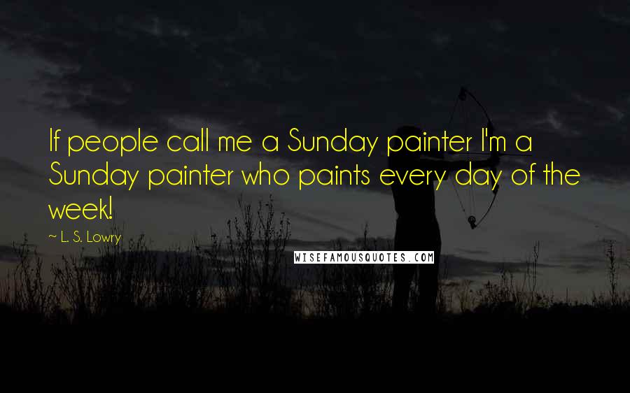 L. S. Lowry Quotes: If people call me a Sunday painter I'm a Sunday painter who paints every day of the week!