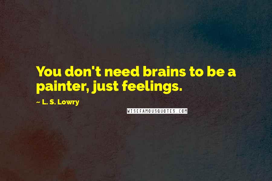 L. S. Lowry Quotes: You don't need brains to be a painter, just feelings.