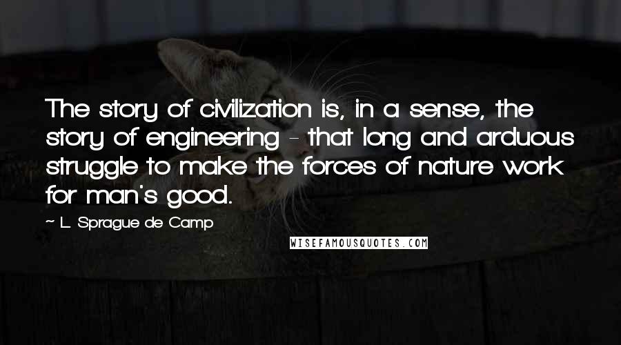 L. Sprague De Camp Quotes: The story of civilization is, in a sense, the story of engineering - that long and arduous struggle to make the forces of nature work for man's good.