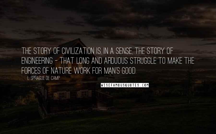 L. Sprague De Camp Quotes: The story of civilization is, in a sense, the story of engineering - that long and arduous struggle to make the forces of nature work for man's good.