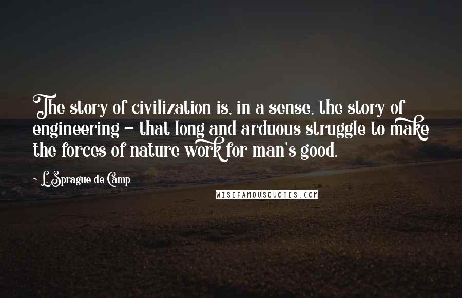 L. Sprague De Camp Quotes: The story of civilization is, in a sense, the story of engineering - that long and arduous struggle to make the forces of nature work for man's good.