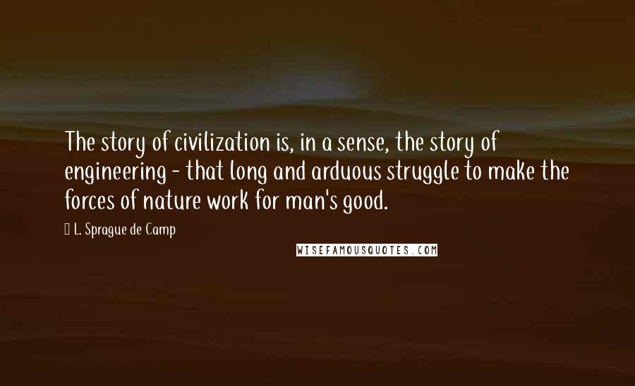 L. Sprague De Camp Quotes: The story of civilization is, in a sense, the story of engineering - that long and arduous struggle to make the forces of nature work for man's good.