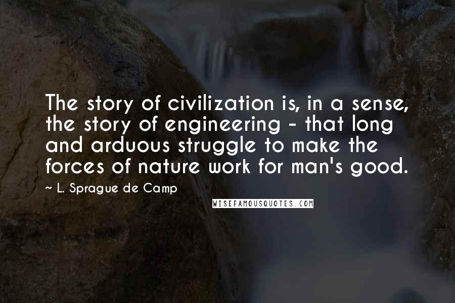 L. Sprague De Camp Quotes: The story of civilization is, in a sense, the story of engineering - that long and arduous struggle to make the forces of nature work for man's good.