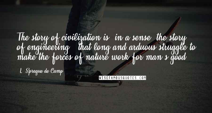 L. Sprague De Camp Quotes: The story of civilization is, in a sense, the story of engineering - that long and arduous struggle to make the forces of nature work for man's good.