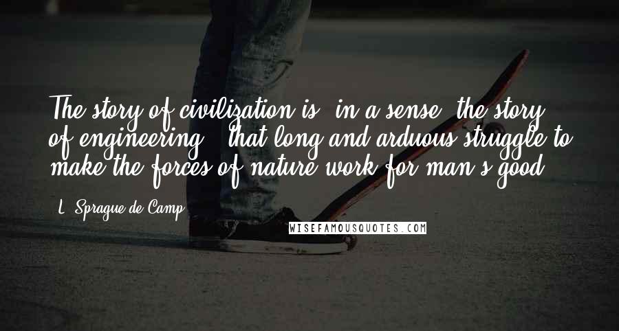 L. Sprague De Camp Quotes: The story of civilization is, in a sense, the story of engineering - that long and arduous struggle to make the forces of nature work for man's good.