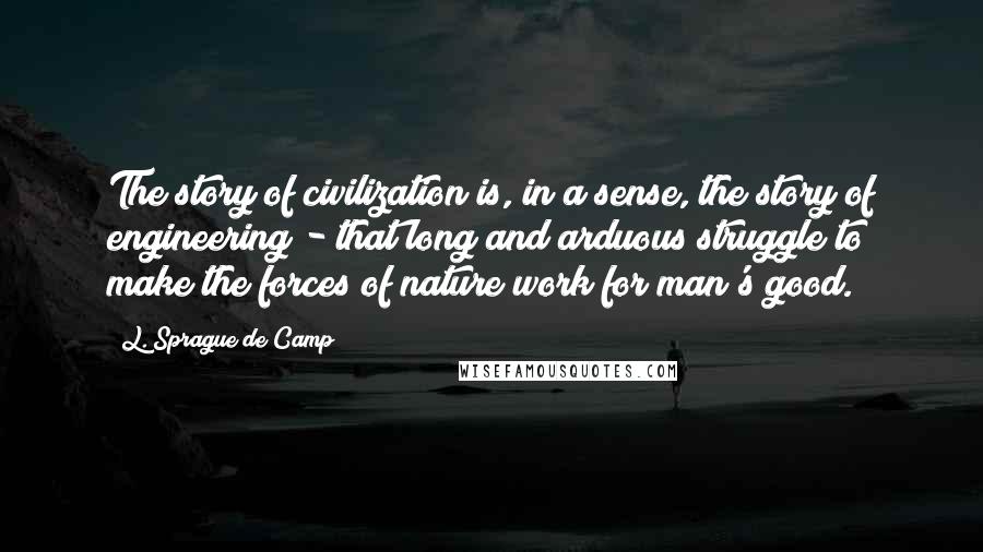 L. Sprague De Camp Quotes: The story of civilization is, in a sense, the story of engineering - that long and arduous struggle to make the forces of nature work for man's good.