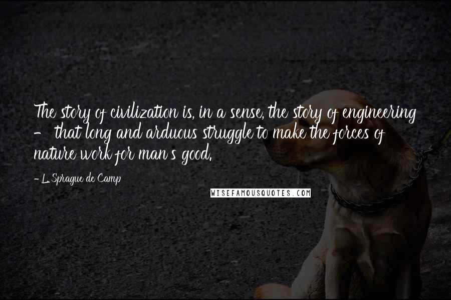 L. Sprague De Camp Quotes: The story of civilization is, in a sense, the story of engineering - that long and arduous struggle to make the forces of nature work for man's good.