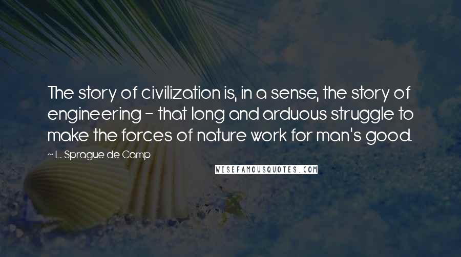 L. Sprague De Camp Quotes: The story of civilization is, in a sense, the story of engineering - that long and arduous struggle to make the forces of nature work for man's good.