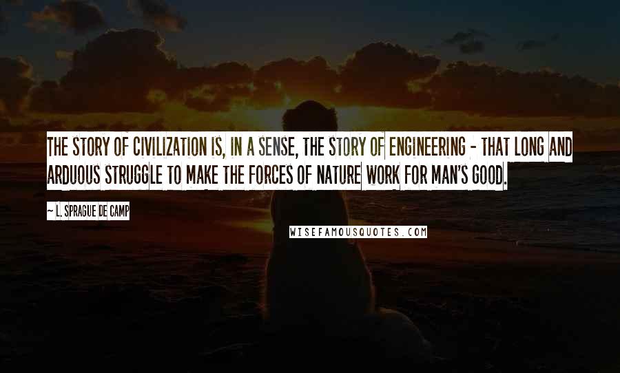 L. Sprague De Camp Quotes: The story of civilization is, in a sense, the story of engineering - that long and arduous struggle to make the forces of nature work for man's good.