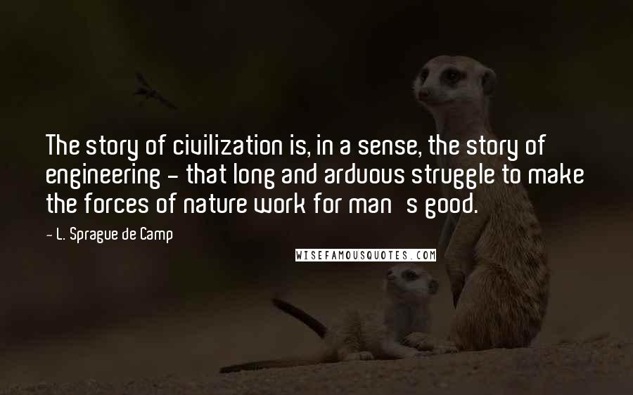 L. Sprague De Camp Quotes: The story of civilization is, in a sense, the story of engineering - that long and arduous struggle to make the forces of nature work for man's good.