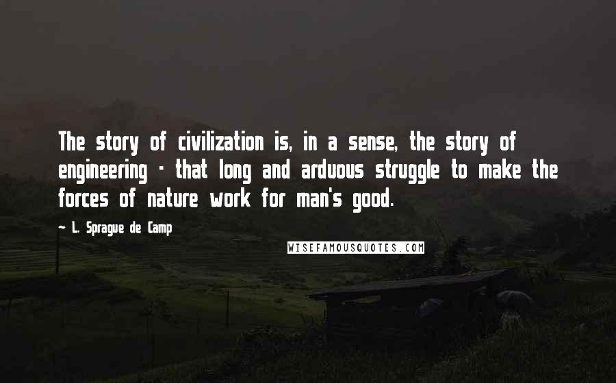 L. Sprague De Camp Quotes: The story of civilization is, in a sense, the story of engineering - that long and arduous struggle to make the forces of nature work for man's good.