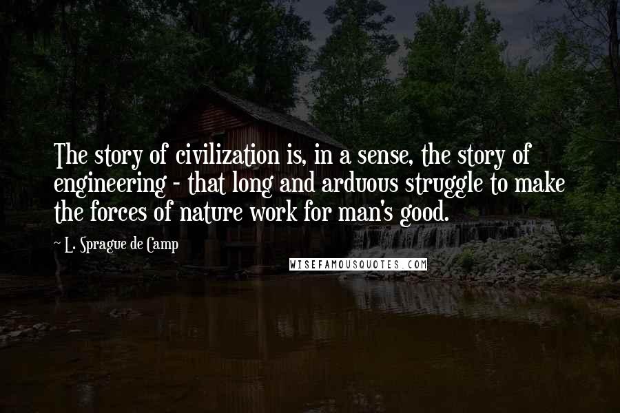 L. Sprague De Camp Quotes: The story of civilization is, in a sense, the story of engineering - that long and arduous struggle to make the forces of nature work for man's good.