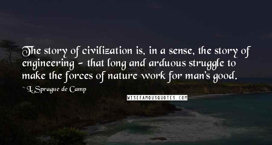 L. Sprague De Camp Quotes: The story of civilization is, in a sense, the story of engineering - that long and arduous struggle to make the forces of nature work for man's good.