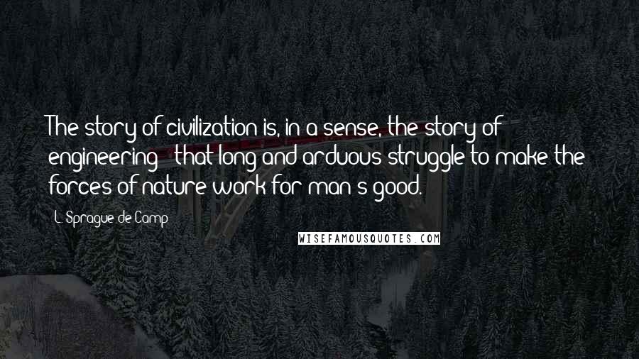 L. Sprague De Camp Quotes: The story of civilization is, in a sense, the story of engineering - that long and arduous struggle to make the forces of nature work for man's good.