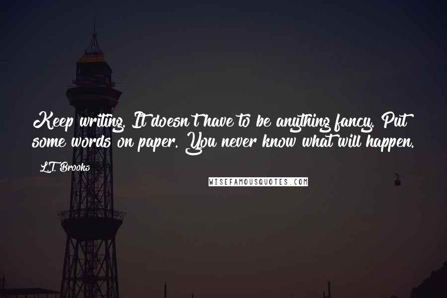 L.T. Brooks Quotes: Keep writing. It doesn't have to be anything fancy. Put some words on paper. You never know what will happen.