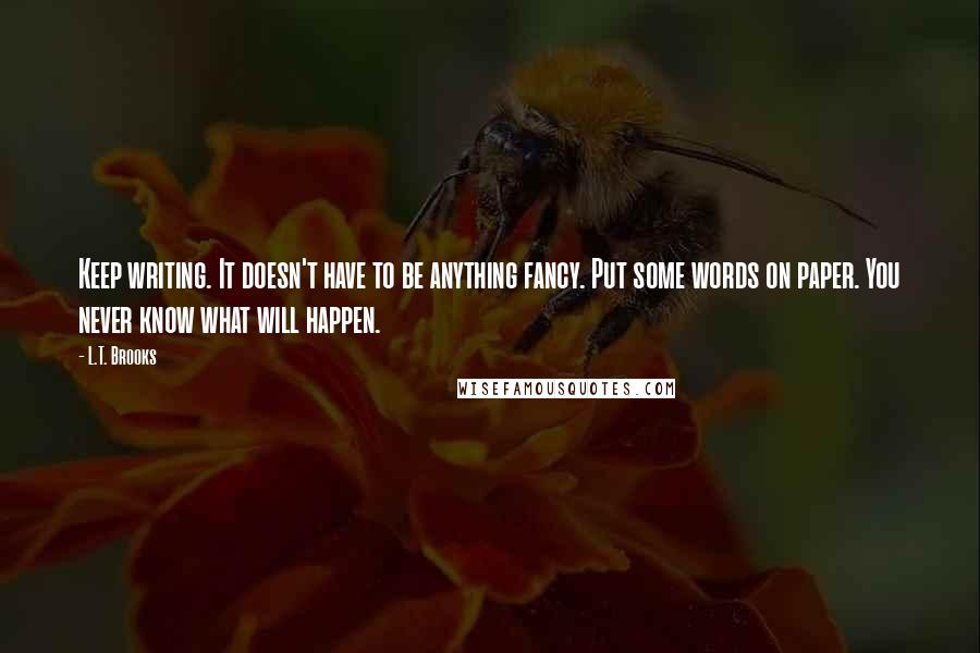 L.T. Brooks Quotes: Keep writing. It doesn't have to be anything fancy. Put some words on paper. You never know what will happen.