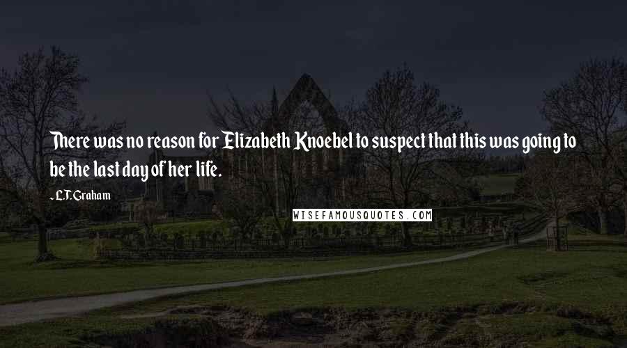 L.T. Graham Quotes: There was no reason for Elizabeth Knoebel to suspect that this was going to be the last day of her life.