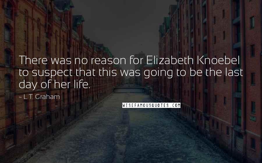 L.T. Graham Quotes: There was no reason for Elizabeth Knoebel to suspect that this was going to be the last day of her life.