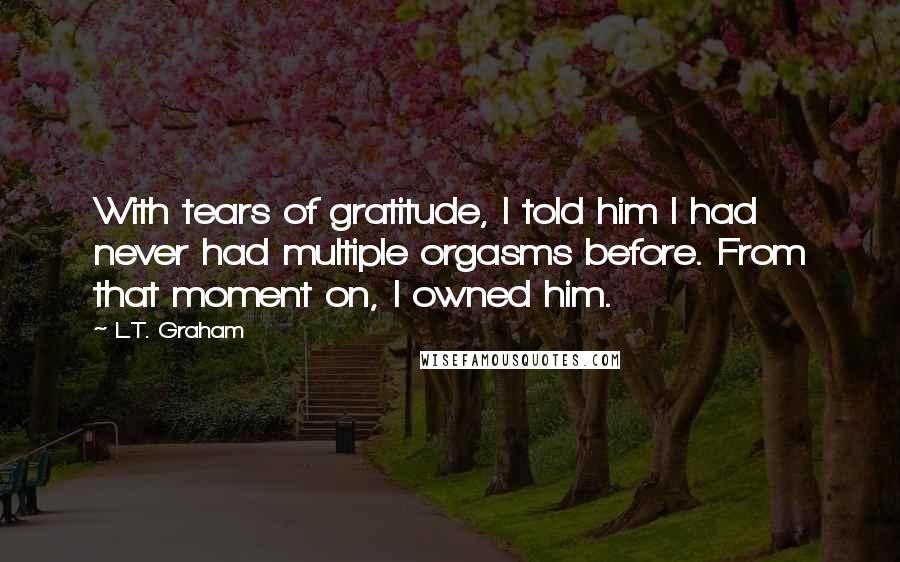 L.T. Graham Quotes: With tears of gratitude, I told him I had never had multiple orgasms before. From that moment on, I owned him.