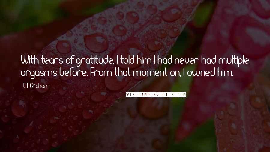 L.T. Graham Quotes: With tears of gratitude, I told him I had never had multiple orgasms before. From that moment on, I owned him.