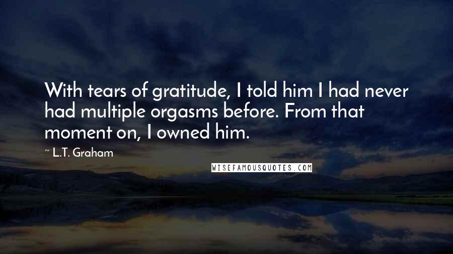 L.T. Graham Quotes: With tears of gratitude, I told him I had never had multiple orgasms before. From that moment on, I owned him.