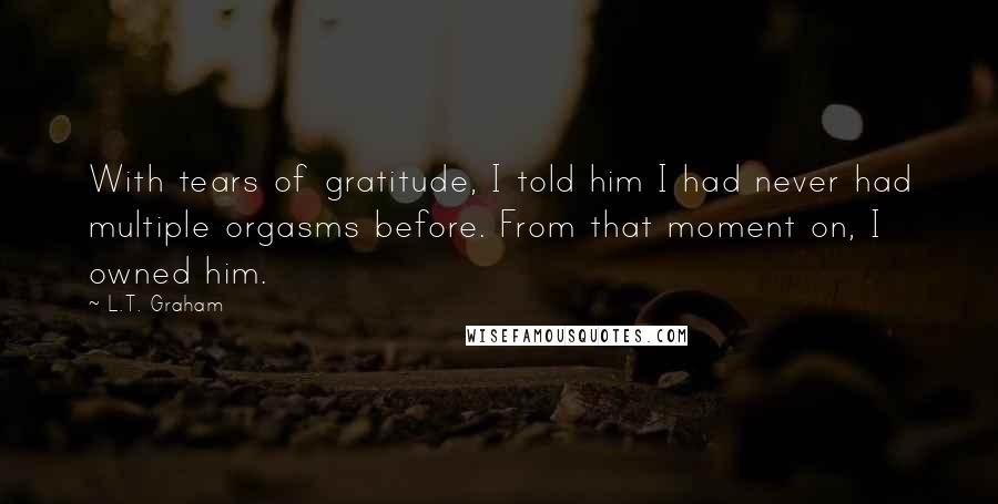 L.T. Graham Quotes: With tears of gratitude, I told him I had never had multiple orgasms before. From that moment on, I owned him.