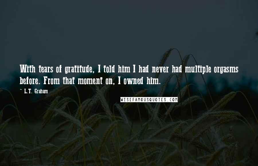 L.T. Graham Quotes: With tears of gratitude, I told him I had never had multiple orgasms before. From that moment on, I owned him.