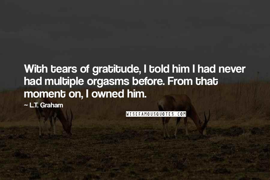 L.T. Graham Quotes: With tears of gratitude, I told him I had never had multiple orgasms before. From that moment on, I owned him.