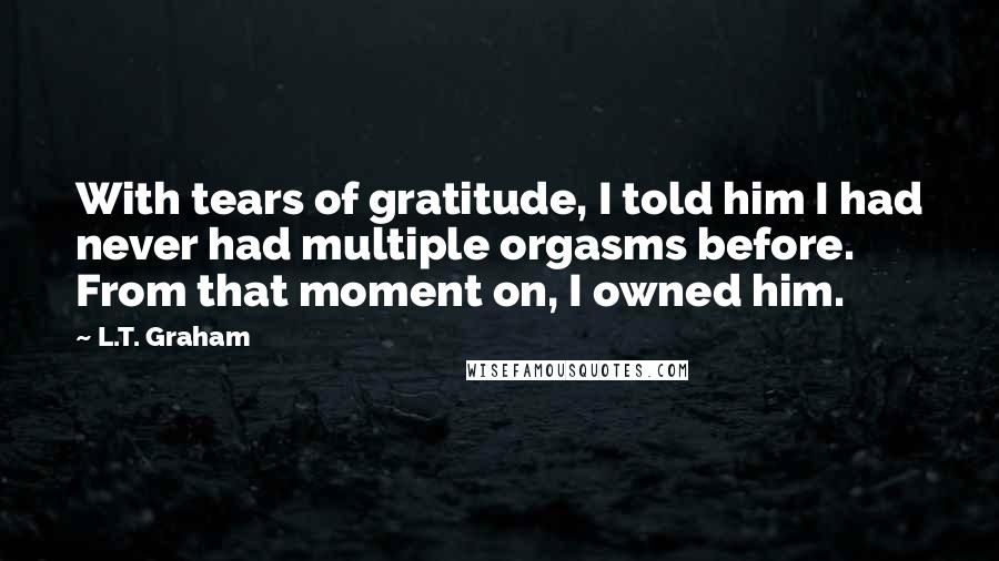 L.T. Graham Quotes: With tears of gratitude, I told him I had never had multiple orgasms before. From that moment on, I owned him.