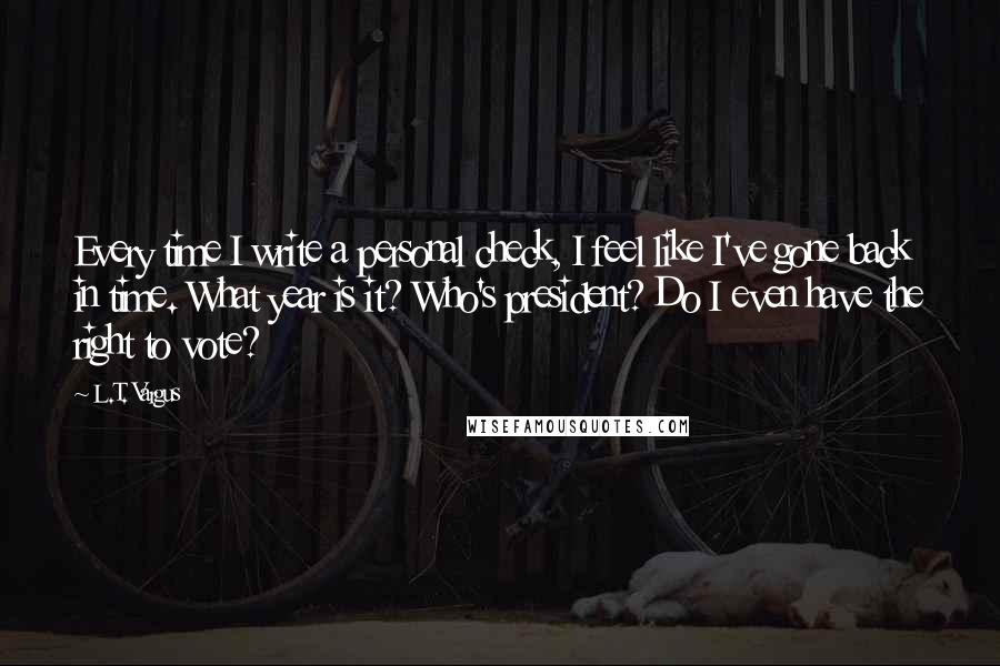 L.T. Vargus Quotes: Every time I write a personal check, I feel like I've gone back in time. What year is it? Who's president? Do I even have the right to vote?