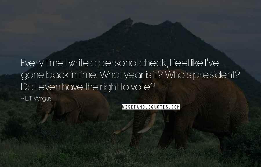 L.T. Vargus Quotes: Every time I write a personal check, I feel like I've gone back in time. What year is it? Who's president? Do I even have the right to vote?