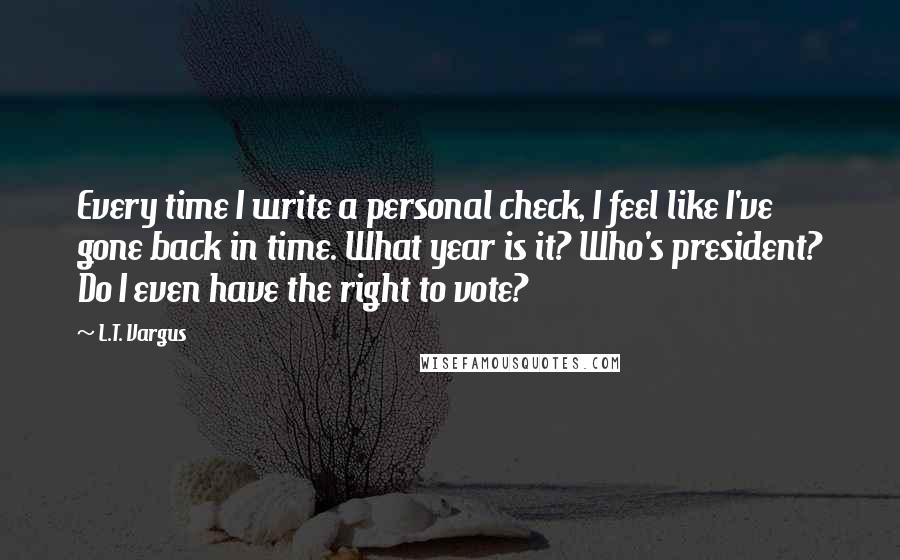 L.T. Vargus Quotes: Every time I write a personal check, I feel like I've gone back in time. What year is it? Who's president? Do I even have the right to vote?