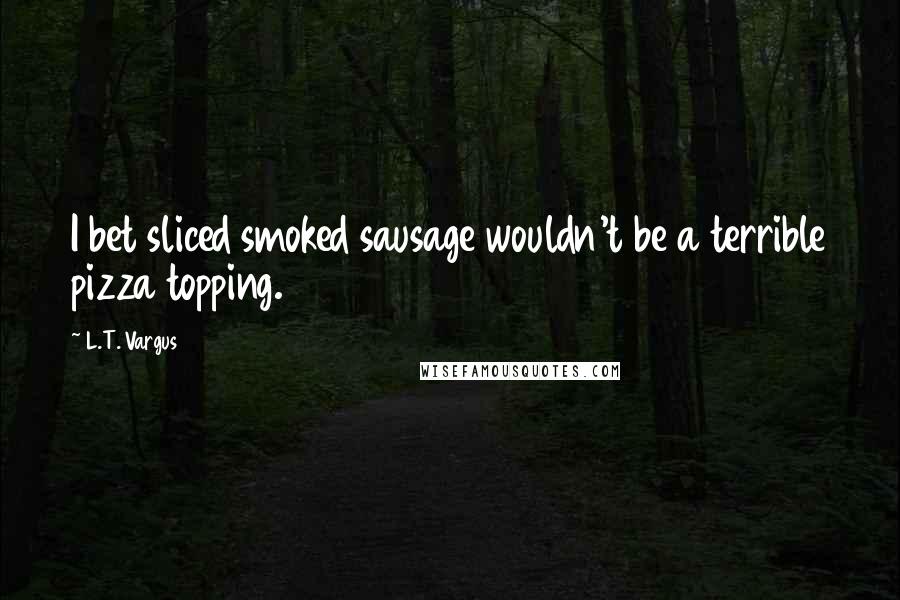 L.T. Vargus Quotes: I bet sliced smoked sausage wouldn't be a terrible pizza topping.