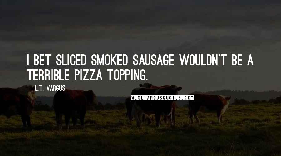 L.T. Vargus Quotes: I bet sliced smoked sausage wouldn't be a terrible pizza topping.