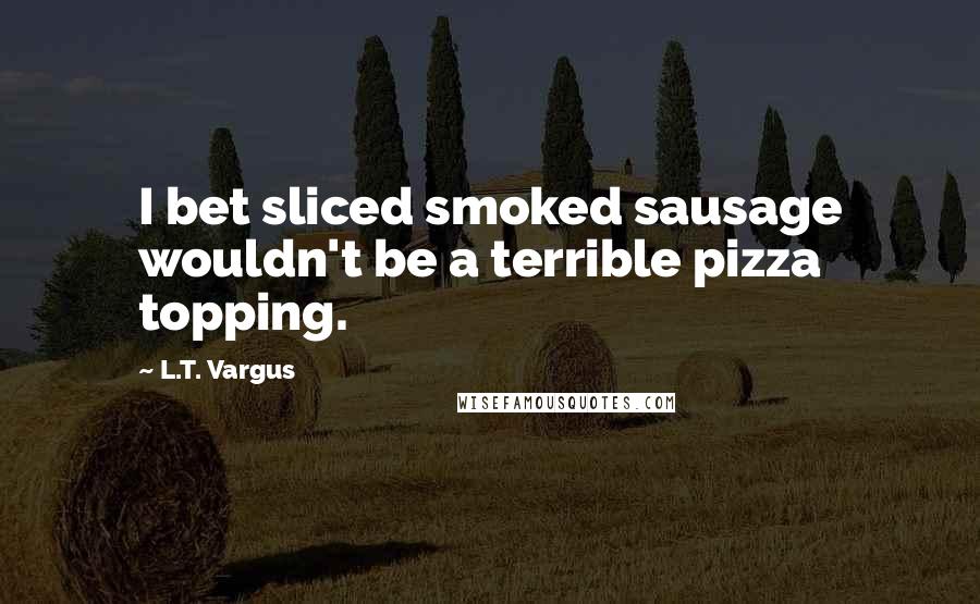 L.T. Vargus Quotes: I bet sliced smoked sausage wouldn't be a terrible pizza topping.