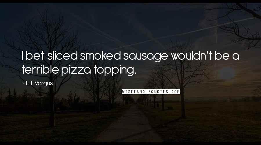 L.T. Vargus Quotes: I bet sliced smoked sausage wouldn't be a terrible pizza topping.