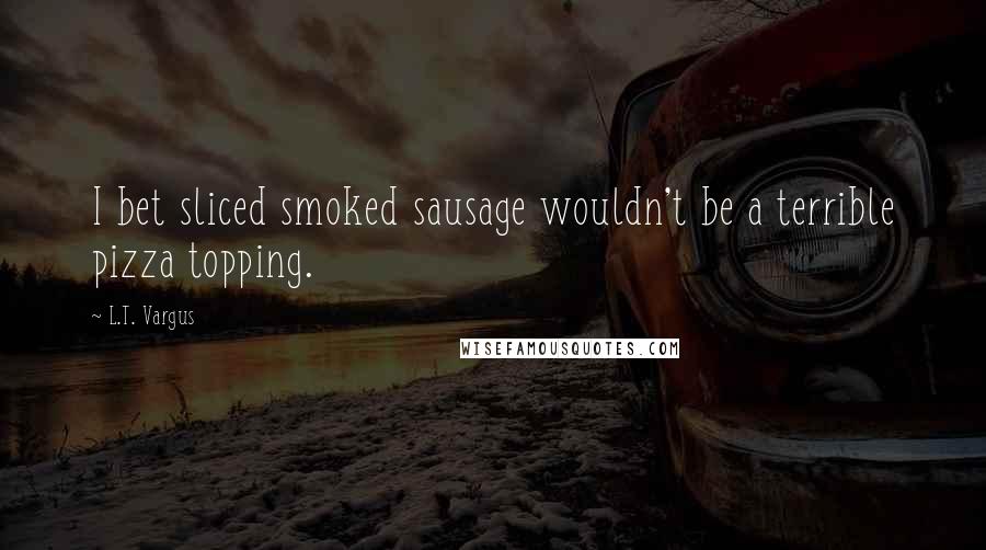 L.T. Vargus Quotes: I bet sliced smoked sausage wouldn't be a terrible pizza topping.