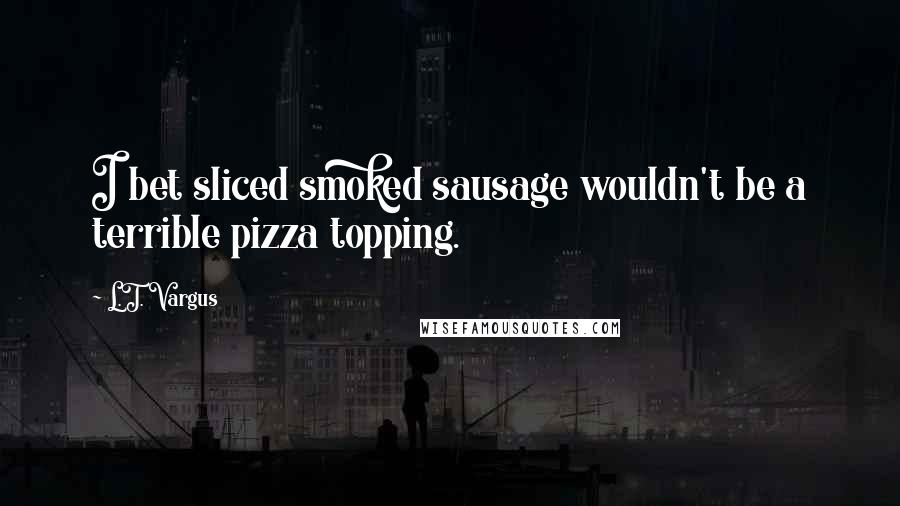 L.T. Vargus Quotes: I bet sliced smoked sausage wouldn't be a terrible pizza topping.