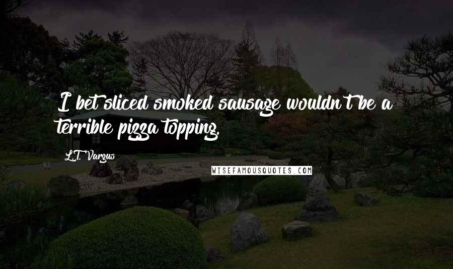 L.T. Vargus Quotes: I bet sliced smoked sausage wouldn't be a terrible pizza topping.